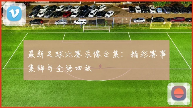 最新足球比赛录像合集:精彩赛事集锦与全场回放