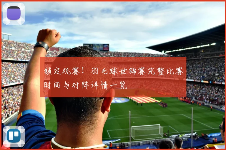 锁定观赛!羽毛球世锦赛完整比赛时间与对阵详情一览