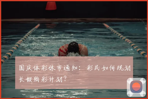 国庆体彩休市通知：彩民如何规划长假购彩计划？