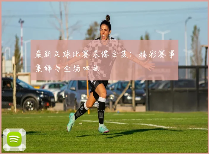 最新足球比赛录像合集：精彩赛事集锦与全场回放
